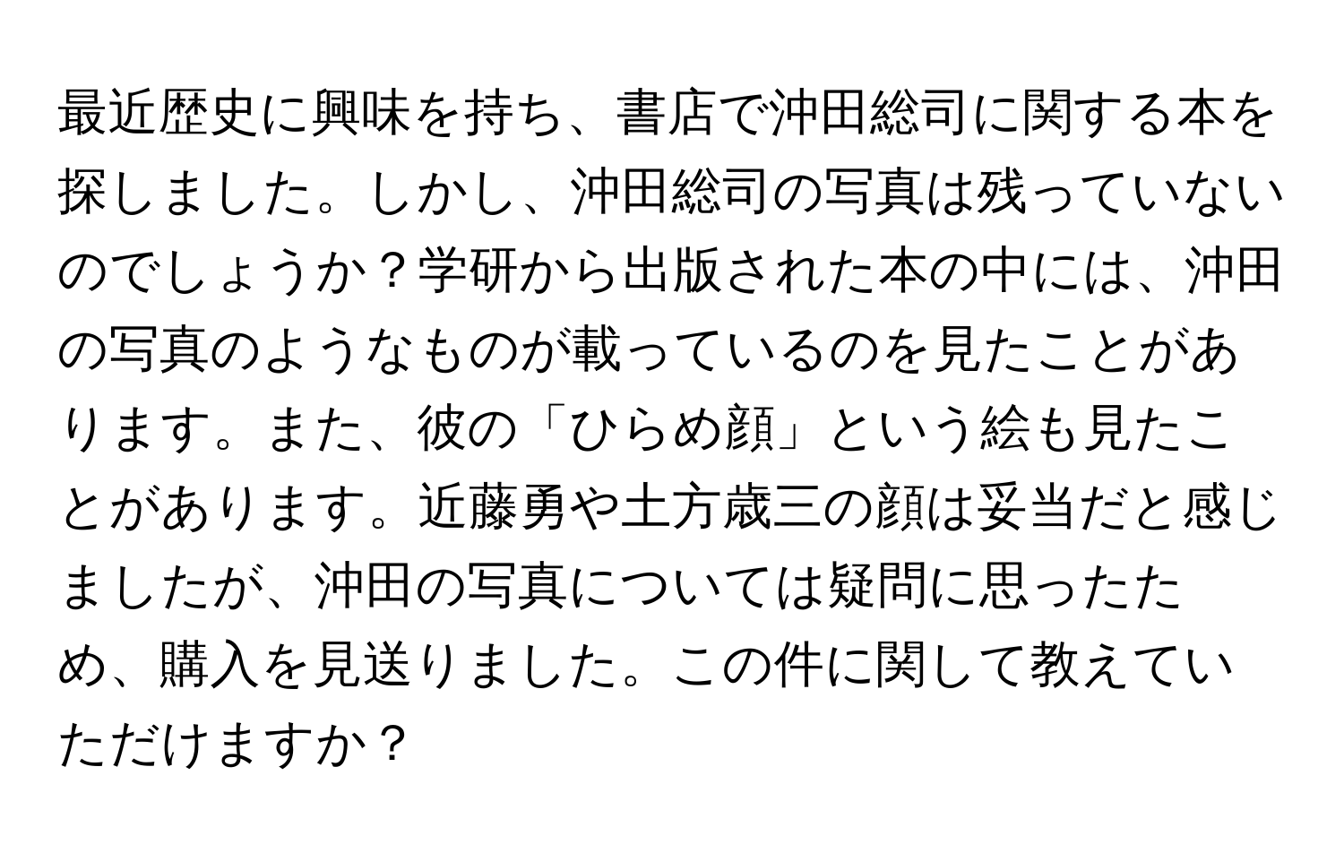 最近歴史に興味を持ち、書店で沖田総司に関する本を探しました。しかし、沖田総司の写真は残っていないのでしょうか？学研から出版された本の中には、沖田の写真のようなものが載っているのを見たことがあります。また、彼の「ひらめ顔」という絵も見たことがあります。近藤勇や土方歳三の顔は妥当だと感じましたが、沖田の写真については疑問に思ったため、購入を見送りました。この件に関して教えていただけますか？