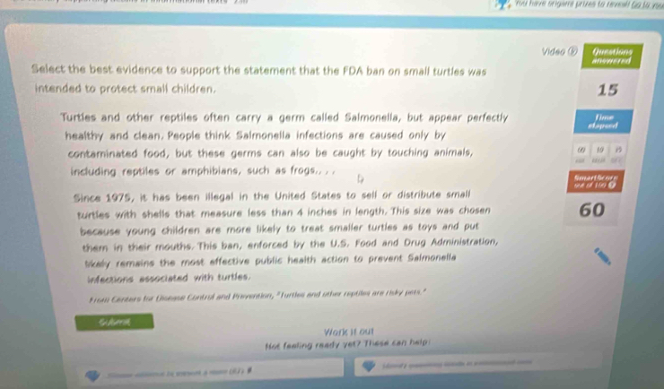 Fuul hae origami prizes to revsill Ga lo vu 
Video ⑤ Questions 
anowered 
Select the best evidence to support the statement that the FDA ban on small turtles was 
intended to protect small children. 15
Turtles and other reptiles often carry a germ called Salmonella, but appear perfectly stapeed time 
healthy and clean. People think Salmonella infections are caused only by 
contaminated food, but these germs can also be caught by touching animals, 
ω 19 B 
“ 
including reptiles or amphibians, such as frogs.. . D 
Smartheoe 
Since 1975, it has been illegal in the United States to sell or distribute small se of 100 @ 
turtles with shells that measure less than 4 inches in length. This size was cho sen 60
because young children are more likely to treat smaller turtles as toys and put 
them in their mouths. This ban, enforced by the U.S. Food and Drug Administration, 
lkaly remains the most effective public health action to prevent Salmonella 
infections associated with turtles. 
From Centers for Disease Contrul and Prevention, "Turtles and other reptiles are risky pets." 
t A 
Work it out 
Not feeling ready yet? These can help 
e le n a 92 ) é _ _