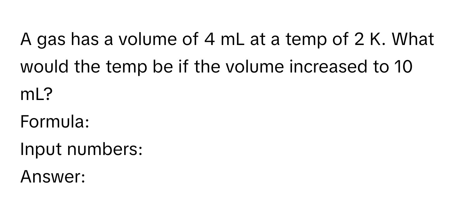 A gas has a volume of 4 mL at a temp of 2 K. What would the temp be if the volume increased to 10 mL? 
Formula: 
Input numbers: 
Answer: