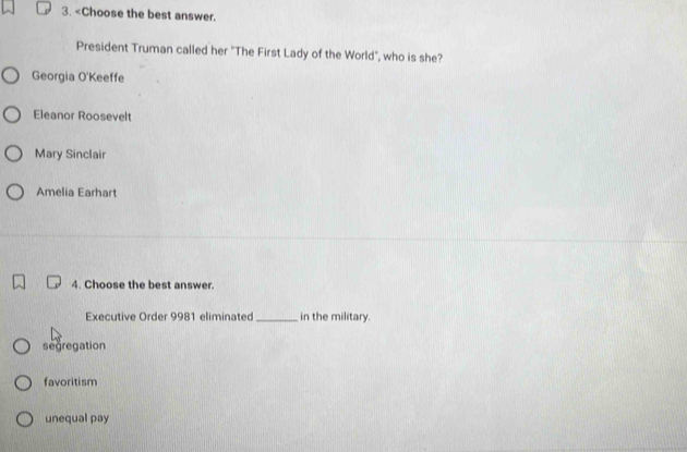 Georgia O'Keeffe
Eleanor Roosevelt
Mary Sinclair
Amelia Earhart
4. Choose the best answer.
Executive Order 9981 eliminated _in the military.
segregation
favoritism
unequal pay