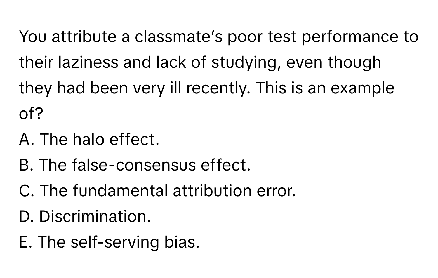 You attribute a classmate’s poor test performance to their laziness and lack of studying, even though they had been very ill recently. This is an example of?

A. The halo effect. 
B. The false-consensus effect. 
C. The fundamental attribution error. 
D. Discrimination. 
E. The self-serving bias.