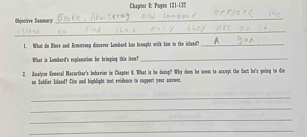 Chapter 8: Pages 121-137 
Objective Summary: 
_ 
_ 
1. What do Blore and Armstrong discover Lombard has brought with him to the island?_ 
What is Lombard's explanation for bringing this item?_ 
2. Analyze General Macarthur's behavior in Chapter 8. What is he doing? Why does he seem to accept the fact he's going to die 
on Soldier Island? Cite and highlight text evidence to support your answer. 
_ 
_ 
_ 
_