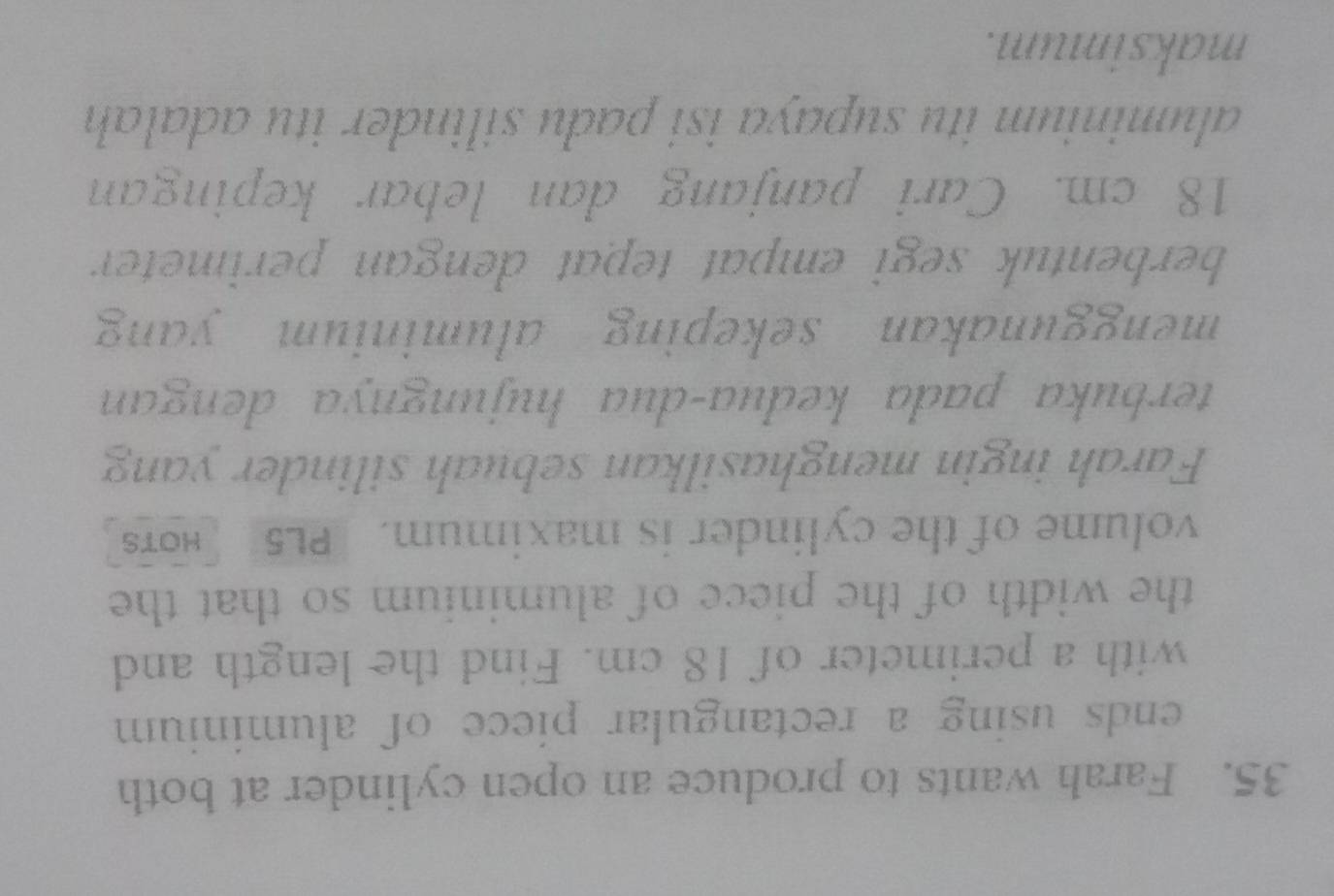 Farah wants to produce an open cylinder at both 
ends using a rectangular piece of aluminium 
with a perimeter of 18 cm. Find the length and 
the width of the piece of aluminium so that the 
volume of the cylinder is maximum. PL5 Hots 
Farah ingin menghasilkan sebuah silinder yang 
terbuka pada keđua-dua hujungnya dengan 
menggunakan sekeping aluminium yang 
berbentuk segi empat tepat dengan perimeter
18 cm. Cari panjang dan lebar kepingan 
aluminium itu supaya isi padu silinder itu adalah 
maksimum.