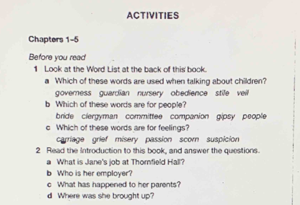 ACTIVITIES
Chapters 1-5
Before you read
1 Look at the Word List at the back of this' book.
a Which of these words are used when talking about children?
governess guardian nursery obedience stile veil
b Which of these words are for people?
bride clergyman committee companion gipsy people
c Which of these words are for feelings?
carriage grief misery passion scorn suspicion
2 Read the Introduction to this book, and answer the questions.
a What is Jane's job at Thornfield Hall?
b Who is her employer?
c What has happened to her parents?
d Where was she brought up?