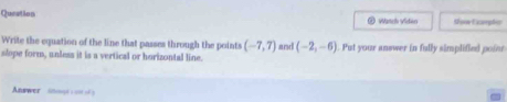 Queation Wanch video Noow Exampher 
Write the equation of the line that passes through the points (-7,7) and (-2,-6)
slope form, unless it is a vertical or horizontal line. . Put your answer in fully simplified pofor 
Answer snase