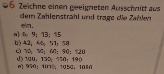 Zeichne einen geeigneten Ausschnitt aus
dem Zahlenstrahl und trage die Zahlen
ein.
a) 6; 9; 13; 15
b) 42; 46; 51; 58
c) 10; 30; 60; 90; 120
d) 100; 130; 150; 190
e) 990; 1010; 1050; 1080