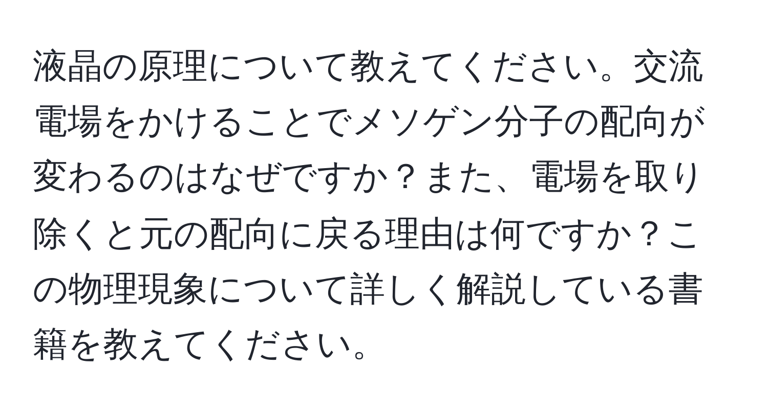 液晶の原理について教えてください。交流電場をかけることでメソゲン分子の配向が変わるのはなぜですか？また、電場を取り除くと元の配向に戻る理由は何ですか？この物理現象について詳しく解説している書籍を教えてください。