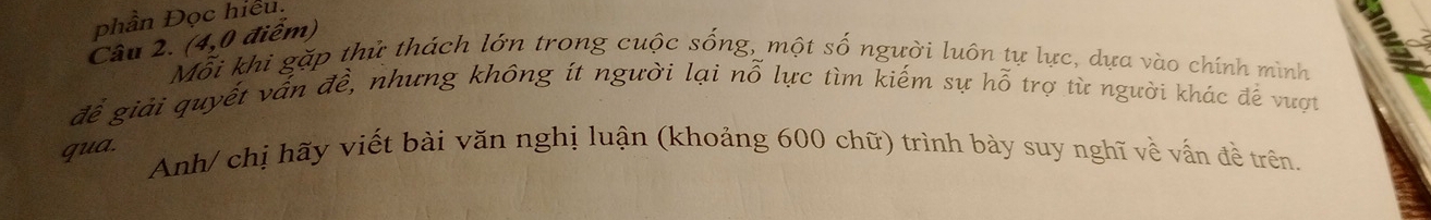 phần Đọc hiệu. 
Câu 2. (4,0 điểm) 
Mỗi khi gặp thử thách lớn trong cuộc sống, một số người luôn tự lực, dựa vào chính mình 
để giải quyết vấn đề, nhưng không ít người lại nỗ lực tìm kiếm sự hỗ trợ từ người khác đề vượt 
qua. 
Anh/ chị hãy viết bài văn nghị luận (khoảng 600 chữ) trình bày suy nghĩ về vấn đề trên.