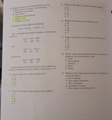 Radiation effects at the total-body level occur
13. Which of the above is positively ionized water?
a Alterations in viscosity mminly because of which of the following? a. A
c. C b. B
c. Increased radiosensitivity h. Direct effect d. D
c. F
dIndirect effect z. Irradiation in vitro
14. Which of the above is the hydroxyl ion?
b. C a. B
lonization of water yields the following:
H_1O+Energyto H_2O^++e d. H c. G
H· O' is unstable and instantly produces two subunits
e. I
as follows:
H O^4to H^++OH^+ 15. Which of the above is the hydrogen free radical!
(Á) (B (C) a. E b. F
c. G
and d. H
H、 O^((+e'to H_2^)^-) e. I
(D) (E) (F) 16. Of the various macromolecules that are sensitive to
followed by radiation, the most sensitive is/are:
a. DNA
H, O^-to H^++OH^- bFree radicals
(G) (H) (I) c. Proteins
Match the ionization products given above (labeled A d. RNA
through I) with the description below in questions 11-1 5 e. Water
11. Which of the above is the hydrogen ion? 17. Which of the following is an effect of radiation on
molecular DNA?
b. B z A
a. Cross-linking
c. C
b. Free radical formation
c H_2O_2
d. H formation
c. I d. Increased viscosity
e. The induction of radioactivity
12. Which of the above is the hydroxyl free radical?
z. B
b. C
c. G
d. H
e. I