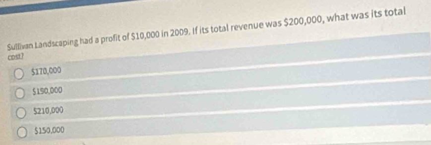 Sullivan Landscaping had a profit of $10,000 in 2009. If its total revenue was $200,000, what was its total
cost?
$170,000
$190,000
5210,000
$150,000