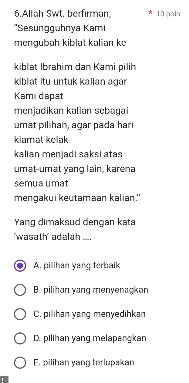 Allah Swt. berfirman, 10 poin
“Sesungguhnya Kami
mengubah kiblat kalian ke
kiblat Ibrahim dan Kami pilih
kiblat itu untuk kalian agar
Kami dapat
menjadikan kalian sebagai
umat pilihan, agar pada hari
kiamat kelak
kalian menjadi saksi atas
umat-umat yang lain, karena
semua umat
mengakui keutamaan kalian.”
Yang dimaksud dengan kata
‘wasath’ adalah ....
A. pilihan yang terbaik
B. pilihan yang menyenagkan
C. pilihan yang menyedihkan
D. pilihan yang melapangkan
E. pilihan yang terlupakan
I