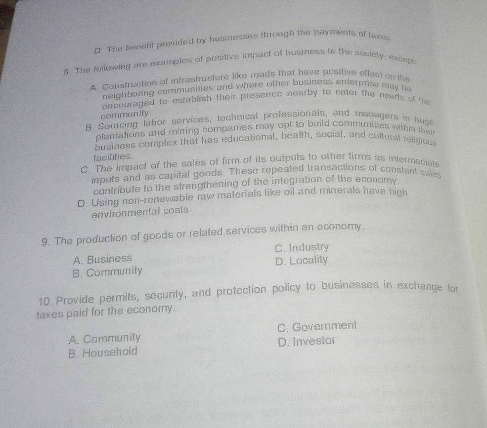 D. The benefit provided by businesses through the payments of taxes
8. The following are examples of positive impact of business to the sociely, excepl
A. Construction of infrastructure like roads that have positive effect on the
neighboring communities and where other business enterprise may be
encouraged to establish their presence nearby to cater the needs of the
community.
B. Sourcing labor services, technical professionals, and managers in huge
plantations and mining companies may opt to build communities within thei
business complex that has educational, health, social, and cultural religious
facilities
C. The impact of the sales of firm of its outputs to other firms as intermediate
inputs and as capital goods. These repeated transactions of constant sales
contribute to the strengthening of the integration of the economy
D. Using non-renewable raw materials like oil and minerals have high
environmental costs.
9. The production of goods or related services within an economy.
C. Industry
A. Business
B. Community D. Locality
10 Provide permits, security, and protection policy to businesses in exchange for
taxes paid for the economy.
A. Community C. Government
B. Household D. Investor