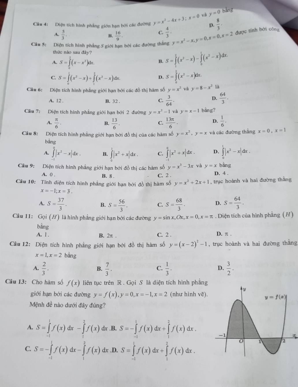 và y=0 bằng
Câu 4: Diện tích hình phẳng giớn hạn bởi các đường y=x^2-4x+3;x=0 D.  8/3 .
A.  5/3 .  16/9 .
B.
C.  4/3 .
Câu 5: Diện tích hình phẳng S giới hạn bởi các đường thẳng y=x^2-x,y=0,x=0,x=2 được tính bởi công
thức nào sau đây?
A. S=∈tlimits _0^(2(x-x^2))dx.
B. S=∈tlimits _1^(2(x^2)-x)-∈tlimits _0^(1(x^2)-x)dx.
C. S=∈tlimits _0^(1(x^2)-x)+∈tlimits _1^(2(x^2)-x)dx. S=∈tlimits _0^(2(x^2)-x)dx.
D.
Câu 6: Diện tích hình phẳng giới hạn bởi các đồ thị hàm số y=x^2 và y=8-x^2 là
A. 12 . B. 32 .
D.
C.  3/64 .  64/3 .
Cầu 7: Diện tích hình phẳng giới hạn bởi 2 đường y=x^2-1 và y=x-1 bằng?
A.  π /6 .  13/6 .  13π /6 .  1/6 .
B.
C.
D.
Câu 8: Diện tích hình phẳng giới hạn bởi đồ thị của các hàm số y=x^2,y=x và các đường thẳng x=0,x=1
bàng
A. ∈tlimits _(-1)^0|x^2-x|dx. B. ∈tlimits _0^(1|x^2)+x|dx. C. ∈tlimits _(-1)^0|x^2+x|dx. D. ∈tlimits _0^(1|x^2)-x|dx.
Câu 9: Diện tích hình phẳng giới hạn bởi đồ thị các hàm số y=x^3-3x và y=x bàng
A. 0 . B. 8 . C. 2 .
D. 4 .
Câu 10: Tính diện tích hình phẳng giới hạn bởi đồ thị hàm số y=x^2+2x+1 , trục hoành và hai đường thắng
x=-1;x=3.
A. S= 37/3 . S= 56/3 . C. S= 68/3 . D. S= 64/3 .
B.
Câu 11: Goi(H) là hình phẳng giới hạn bởi các đường y=sin x,Ox,x=0,x=π. Diện tích của hình phẳng (H)
bằng
A. 1 . B. 2π . C. 2 . D. π .
Câu 12: Diện tích hình phẳng giới hạn bởi đồ thị hàm số y=(x-2)^2-1 , trục hoành và hai đường thắng
x=1,x=2 bàng
A.  2/3 .  7/3 .  1/3 .  3/2 .
B.
C.
D.
Câu 13: Cho hàm số f(x) liên tục trên R . Gọi S là diện tích hình phẳng
giới hạn bởi các đường y=f(x),y=0,x=-1,x=2 (như hình vẽ).
Mệnh đề nào dưới đây đúng?
A. S=∈tlimits _(-1)^1f(x)dx-∈tlimits _1^2f(x)dx .B. S=-∈tlimits _(-1)^1f(x)dx+∈tlimits _1^2f(x)dx.
C. S=-∈tlimits _(-1)^1f(x)dx-∈tlimits _1^2f(x) dx.D. S=∈tlimits _(-1)^1f(x)dx+∈tlimits _1^2f(x)dx.