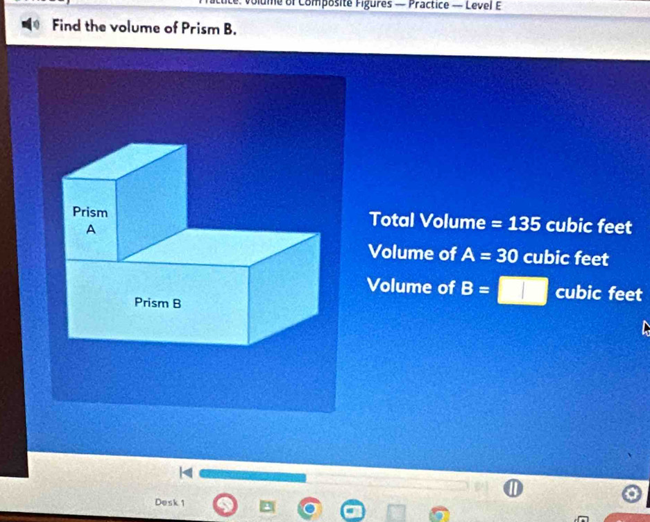 ume of Composite Figures — Practice — Level E
Find the volume of Prism B.
Total Volume =135 cubic feet
Volume of A=30 cubic feet
Volume of B= cubic feet
Desk 1