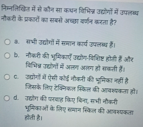 निम्नलिखित में से कौन सा कथन विभिन्न उद्योगों में उपलब्ध
नौकरी के प्रकारों का सबसे अच्छा वर्णन करता है?
a. सभी उद्योगों में समान कार्य उपलब्ध हैं।
b. नौकरी की भूमिकाएँ उद्योग-विशिष्ट होती हैं और
विभिन्न उद्योगों में अलग अलग हो सकती हैं।
C. उद्योगों में ऐसी कोई नौकरी की भूमिका नहीं है
जिसके लिए टेक्निकल स्किल की आवश्यकता हो।
d. उद्योग की परवाह किए बिना, सभी नौकरी
भूमिकाओं के लिए समान स्किल की आवश्यकता
होती है।