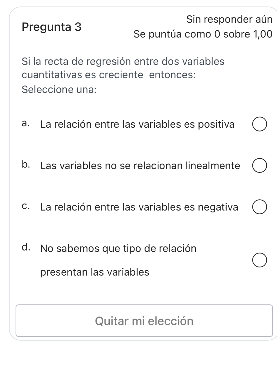 Sin responder aún
Pregunta 3
Se puntúa como 0 sobre 1,00
Si la recta de regresión entre dos variables
cuantitativas es creciente entonces:
Seleccione una:
a. La relación entre las variables es positiva
b. Las variables no se relacionan linealmente
c. La relación entre las variables es negativa
d. No sabemos que tipo de relación
presentan las variables
Quitar mi elección