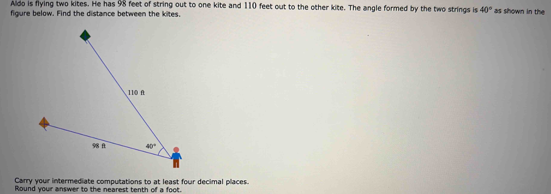 Aldo is flying two kites. He has 98 feet of string out to one kite and 110 feet out to the other kite. The angle formed by the two strings is 40° as shown in the
figure below. Find the distance between the kites.
Carry your intermediate computations to at least four decimal places.
Round your answer to the nearest tenth of a foot.