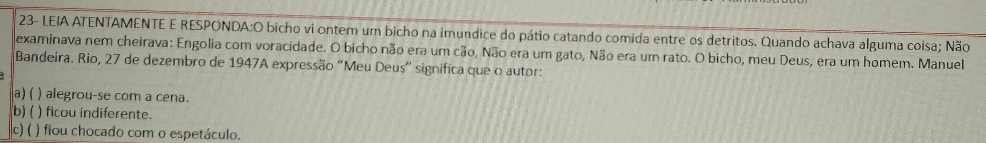 23- LEIA ATENTAMENTE E RESPONDA:O bicho vi ontem um bicho na imundice do pátio catando comida entre os detritos. Quando achava alguma coisa; Não
examinava nem cheirava: Engolia com voracidade. O bicho não era um cão, Não era um gato, Não era um rato. O bicho, meu Deus, era um homem. Manuel
Bandeira. Rio, 27 de dezembro de 1947A expressão “Meu Deus” significa que o autor:
a) ( ) alegrou-se com a cena.
b) ( ) ficou indiferente.
c) ( ) fiou chocado com o espetáculo.