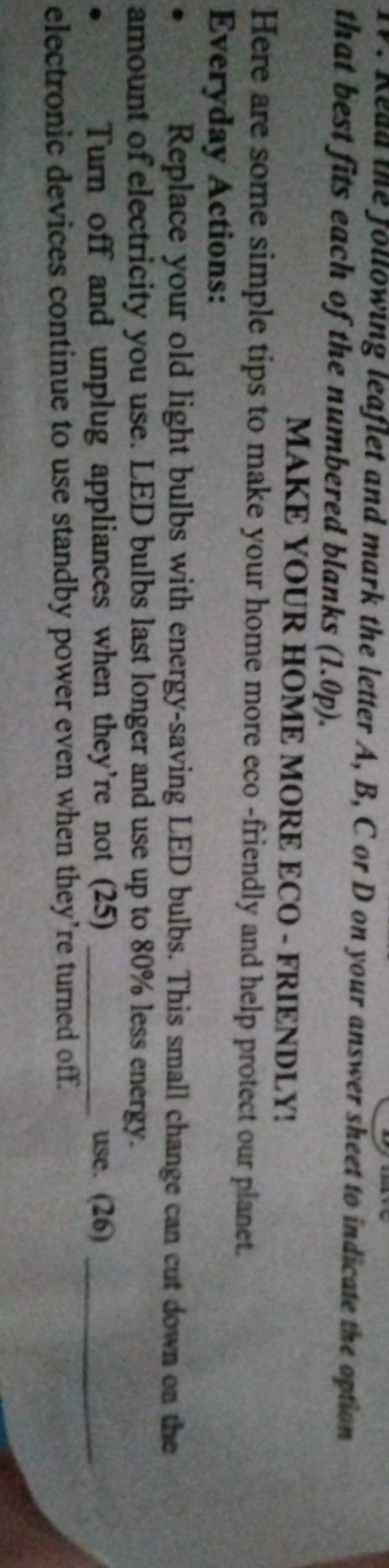 Read the following leaflet and mark the letter A, B, C or D on your answer sheet to indicate the option 
that best fits each of the numbered blanks (1.0p). 
MAKE YOUR HOME MORE ECO - FRIENDLY! 
Here are some simple tips to make your home more eco -friendly and help protect our planet. 
Everyday Actions: 
. 
Replace your old light bulbs with energy-saving LED bulbs. This small change can cut down on the 
amount of electricity you use. LED bulbs last longer and use up to 80% less energy. 
Turn off and unplug appliances when they're not (25) _use. (26)_ 
electronic devices continue to use standby power even when they’re turned off.