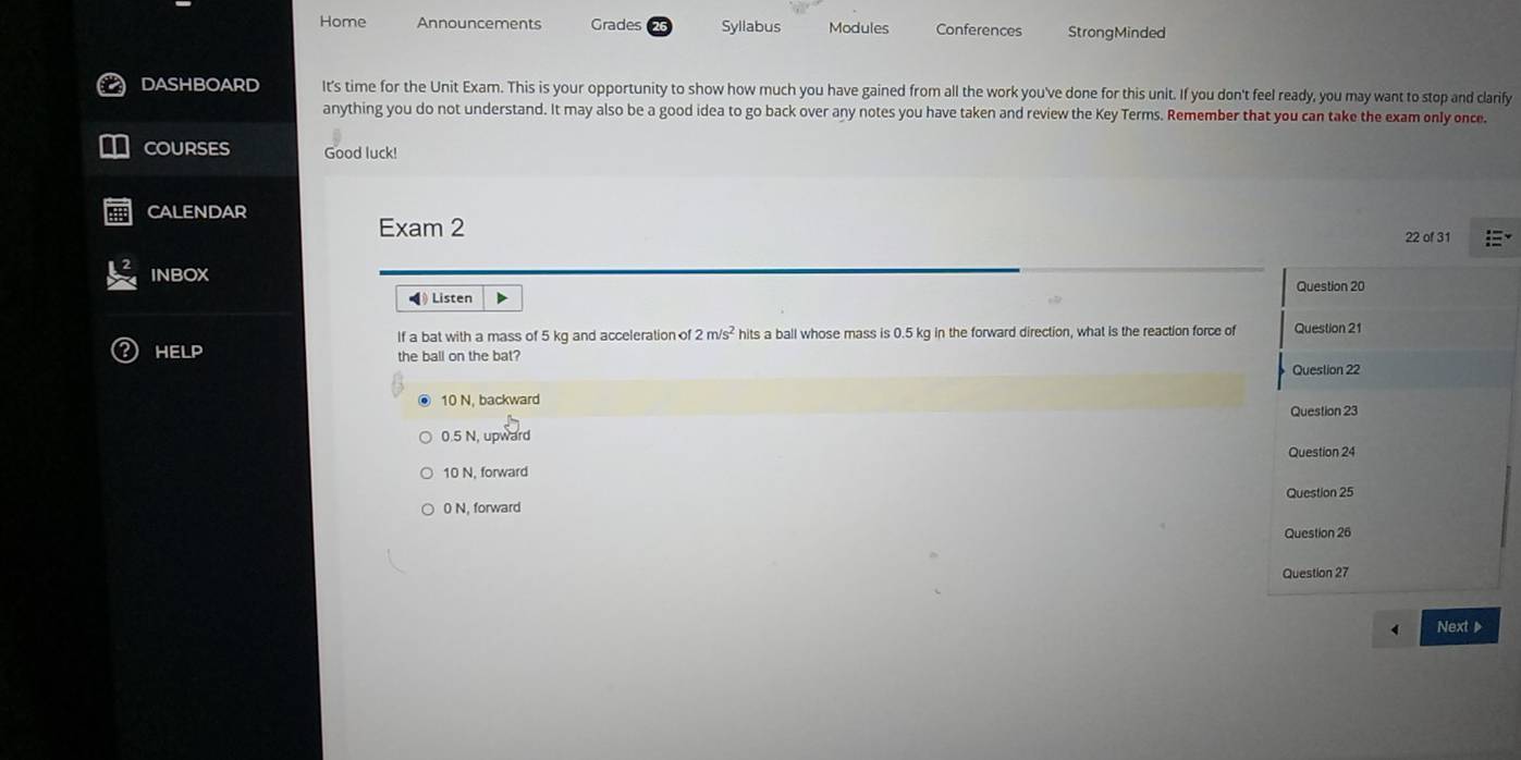 Home Announcements Grades Syllabus Modules Conferences StrongMinded
DASHBOARD It's time for the Unit Exam. This is your opportunity to show how much you have gained from all the work you've done for this unit. If you don't feel ready, you may want to stop and clarify
anything you do not understand. It may also be a good idea to go back over any notes you have taken and review the Key Terms. Remember that you can take the exam only once.
COURSES Good luck!
CALENDAR
Exam 2 22 of 31
INBOX 
◀ Listen
If a bat with a mass of 5 kg and acceleration of 2m/s^2 hits a ball whose mass is 0.5 kg in the forward direction, what is the reaction force of
HELP the ball on the bat?
10 N. backward
0.5 N, upward
10 N, forward
0 N, forward 
Next