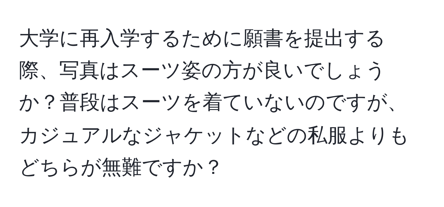 大学に再入学するために願書を提出する際、写真はスーツ姿の方が良いでしょうか？普段はスーツを着ていないのですが、カジュアルなジャケットなどの私服よりもどちらが無難ですか？