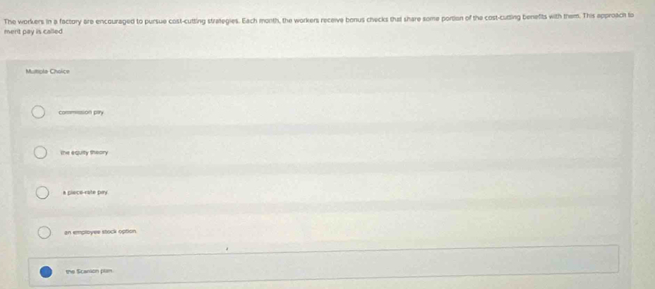The workers in a factory are encouraged to pursue cost-cutting strategies. Each month, the workers receive bonus checks thal share some portion of the cost-cutting benefits with them. This approach to
merit pay is called .
Multiple Cholice
commssion pary
the equity theory
a plece-rate pay.
an employee stock option
the Scanion plan
