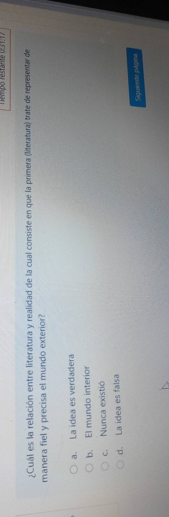 Tempo restante 0:31:17
¿Cuál es la relación entre literatura y realidad de la cual consiste en que la primera (literatura) trate de representar de
manera fiel y precisa el mundo exterior?
a. La idea es verdadera
b. El mundo interior
c. Nunca existió
d. La idea es falsa
Siguiente página