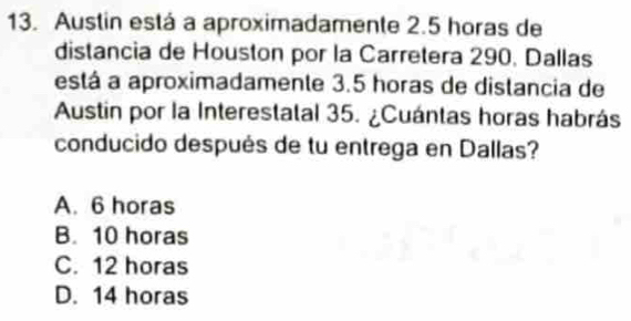 Austin está a aproximadamente 2.5 horas de
distancia de Houston por la Carretera 290. Dallas
está a aproximadamente 3.5 horas de distancia de
Austin por la Interestatal 35. ¿Cuántas horas habrás
conducido después de tu entrega en Dallas?
A. 6 horas
B. 10 horas
C. 12 horas
D. 14 horas