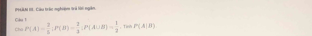 PHAN III. Câu trắc nghiệm trả lời ngắn. 
Câu 1 
Cho P(A)= 2/5 ; P(B)= 2/3 ; P(A∪ B)= 1/2 . Tính P(A|B).