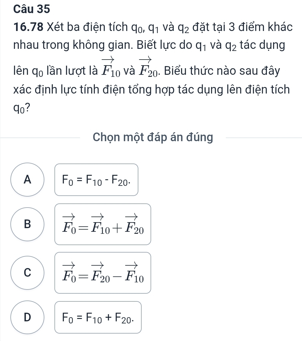 16.78 Xét ba điện tích q_0, q_1 và q_2 đặt tại 3 điểm khác
nhau trong không gian. Biết lực do q_1 và q_2 tác dụng
lên q_0 lần lượt là vector F_10 và vector F_20. Biểu thức nào sau đây
xác định lực tính điện tổng hợp tác dụng lên điện tích
qo?
Chọn một đáp án đúng
A F_0=F_10-F_20.
B vector F_0=vector F_10+vector F_20
C vector F_0=vector F_20-vector F_10
D F_0=F_10+F_20.