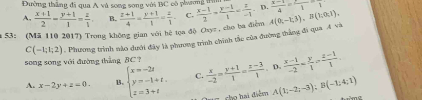 Đường thăng đi qua A và song song với BC có phương trìn
A.  (x+1)/2 = (y+1)/1 = z/1 . B.  (z+1)/4 = (y+1)/1 = z/1 . C.  (x-1)/2 = (y-1)/1 = z/-1  D.  (x-1)/4 = y/1 =frac 1
m 53: (Mã 110 2017) Trong không gian với hệ tọa độ Oxyz , cho ba điểm A(0;-1;3), B(1;0;1),
C(-1;1;2). Phương trình nào dưới đây là phương trình chính tắc của đường thằng đi qua A và
song song với đường thẳng BC ?
A. x-2y+z=0. B. beginarrayl x=-2t y=-1+t. z=3+tendarray. C.  x/-2 = (y+1)/1 = (z-3)/1 . D.  (x-1)/-2 = y/1 = (z-1)/1 .
D cho hai điểm A(1;-2;-3); B(-1;4;1)