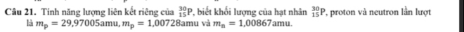 Tính năng lượng liên kết riêng của _(15)^(30)P *, biết khối lượng của hạt nhân _(15)^(30)P ', proton và neutron lần lượt 
là m_p=29,97005amu, m_p=1,00728amu và m_n=1,00867amu.