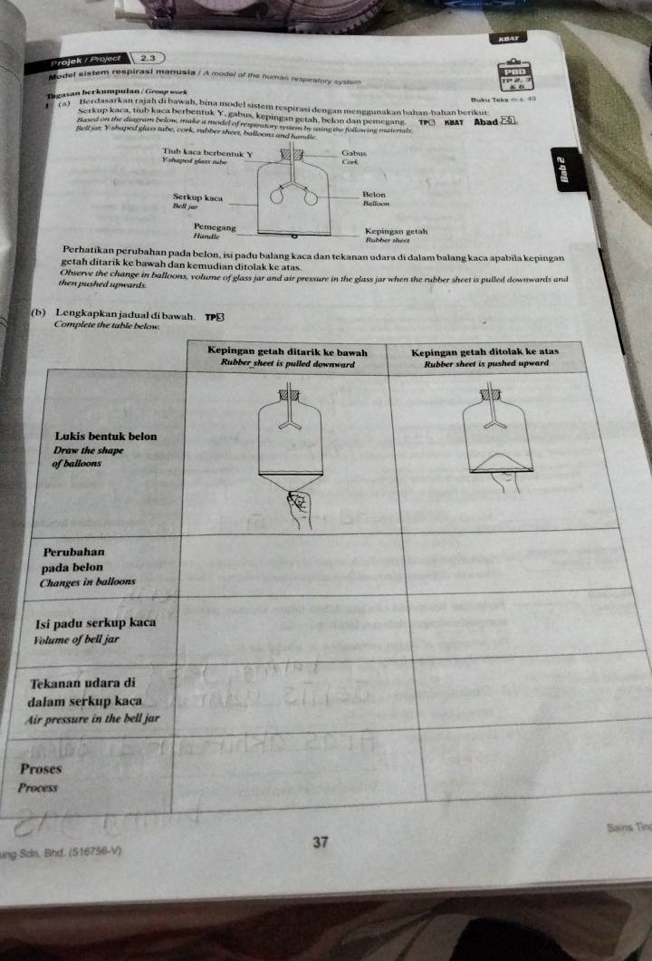 KBAT 
Projek7 Project 2 3 
Model sistem respirasi manusia / A model of the human respiratory system 
Tugasan berkumpulan / Group work 
Buku Taks = 5 đ 
(a) Berdasarkan rajah di bawah, bina model sistem respirasi dengan menggunakan bahan-bahan berikui: 
Serkup kaca, tiub kaca berbentuk Y, gabus, kepingan getah, belon dan pemegang. Abad 
Based on the diagram below, make a model of respinatory system by using the following materals 
Bell jar Y shaped glass tube, cork, rubber sheet, balloons an 
Perhatikanperubahan pada belon, isi padu balang kaca dan tekanan udara di dalam balang kaca apabila kepingan 
getah ditarik ke bawah dan kemudian ditolak ke atas. 
Observe the change in balloons, volume of glass jar and air pressure in the glass jar when the rubber sheet is pulled downwards and 
then pushed upwards . 
(b) Lengkapkan jadual di bawah. T 
A 
P 
Pr 
ns Tin 
ung Sdn, Bhd. (516756-V)