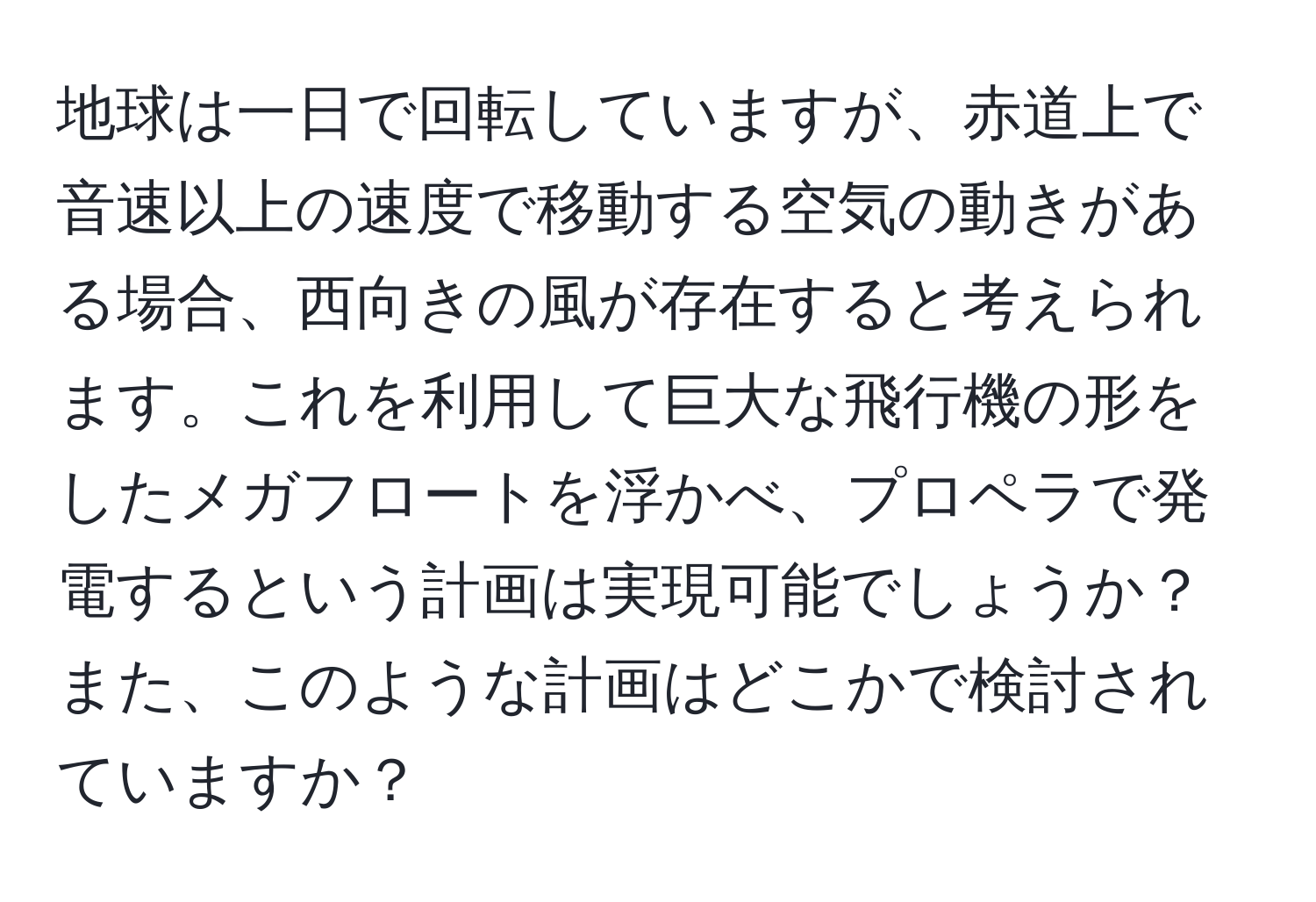 地球は一日で回転していますが、赤道上で音速以上の速度で移動する空気の動きがある場合、西向きの風が存在すると考えられます。これを利用して巨大な飛行機の形をしたメガフロートを浮かべ、プロペラで発電するという計画は実現可能でしょうか？また、このような計画はどこかで検討されていますか？