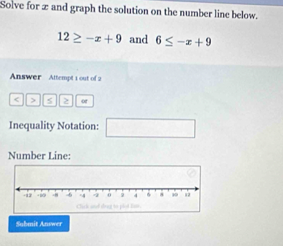 Solve for x and graph the solution on the number line below.
12≥ -x+9 and 6≤ -x+9
Answer Attempt 1 out of 2 
< > > or 
Inequality Notation: □ 
Number Line: 
Submit Answer