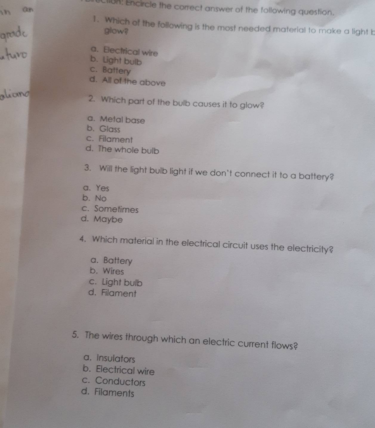 llon: Encircle the correct answer of the following question.
1. Which of the following is the most needed material to make a light b
glow?
a. Electrical wire
b. Light bulb
c. Battery
d. All of the above
2. Which part of the bulb causes it to glow?
a. Metal base
b. Glass
c. Filament
d. The whole bulb
3. Will the light bulb light if we don't connect it to a battery?
a. Yes
b. No
c. Sometimes
d. Maybe
4. Which material in the electrical circuit uses the electricity?
a. Battery
b. Wires
c. Light bulb
d. Filament
5. The wires through which an electric current flows?
a. Insulators
b. Electrical wire
c. Conductors
d. Filaments