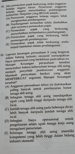 Jika pemasukan pajak berkurang, maka anggaran
belanja negara turun. Penurunan anggaran
belanja negara menyebabkan pembangunan
terhambat. Simpulan yang BENAR adalah....
(A) Penurunan anggaran belanja negara tidak
menghambat pembangunan.
(B) Pembangunan terhambat selalu disebabkan
oleh turunnya pemasukan pajak.
(C) Pemasukan pajak yang berkurang
menyebabkan terhambatnya pembangunan
(D) Pemasukan pajak yang berkurang tidak
memengaruhi pembangunan.
(E) Pemasukan pajak tidak berkurang maka
terjadi hambatan dalam pembangunan
()2. Laporan keuangan perusahaan X yang bergerak
dalam bidang industri otomotif menunjukkan
biaya operasional yang berlebihan pada tahun ini.
Manajer Keuangan perusahaan tersebut
menyatakan bahwa keberadaan tenaga ahli asing
menjadi penyebab pemborosan anggarán.
Manakah pernyataan berikut yang akan
MEMPERKUAT argumen Manajer Keuangan
tersebut?
(A) Anggaran perusahaan tahun ini dialokasikan
paling banyak untuk pembayaran honor
tenaga ahli asing.
(B) Sebagian tenaga ahli asing mendapatkan
upah yang lebih tinggi daripada tenaga ahli
local
(C) Jumlah tenaga ahli asing pada beberapa divisi
lebih banyak daripada jumlah tenaga ahli
local
(D) Sebagian biaya operasional  untuk
pengeluaran selain upah tenaga kerja asing
mengalami penurūnan.
(E) Beberapa tenága ahli asing memiliki
kompetensi yang lebih tinggi dalam bidang
industri otomotif.