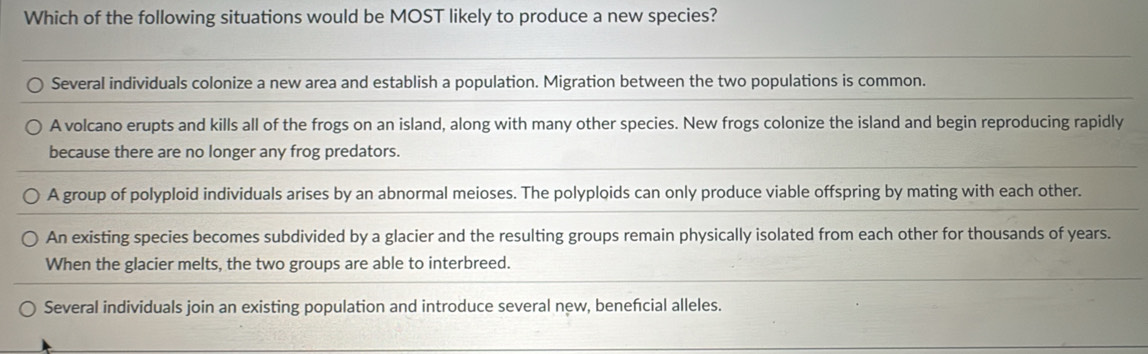 Which of the following situations would be MOST likely to produce a new species?
Several individuals colonize a new area and establish a population. Migration between the two populations is common.
A volcano erupts and kills all of the frogs on an island, along with many other species. New frogs colonize the island and begin reproducing rapidly
because there are no longer any frog predators.
A group of polyploid individuals arises by an abnormal meioses. The polyploids can only produce viable offspring by mating with each other.
An existing species becomes subdivided by a glacier and the resulting groups remain physically isolated from each other for thousands of years.
When the glacier melts, the two groups are able to interbreed.
Several individuals join an existing population and introduce several new, benefcial alleles.