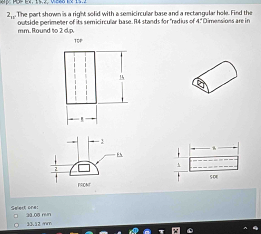 Jelp: PDF Ex. 15.2, Video Ex 15.2
2_15 . The part shown is a right solid with a semicircular base and a rectangular hole. Find the
outside perimeter of its semicircular base. R4 stands for “radius of 4.” Dimensions are in
mm. Round to 2 d.p.
TOP
14
-B
1
4
SOE
Select one:
38.08 mm
33.12 mm