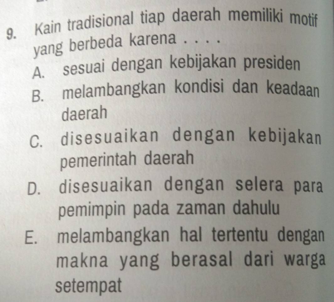 Kain tradisional tiap daerah memiliki motif
yang berbeda karena . . . .
A. sesuai dengan kebijakan presiden
B. melambangkan kondisi dan keadaan
daerah
C. disesuaikan dengan kebijakan
pemerintah daerah
D. disesuaikan dengan selera para
pemimpin pada zaman dahulu
E. melambangkan hal tertentu dengan
makna yang berasal dari warga
setempat