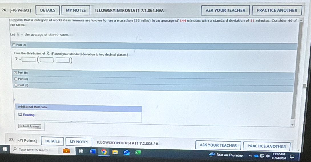 DETAILS MY NOTES ILLOWSKYINTROSTAT1 7.1.064.HW. ASK YOUR TEACHER PRACTICE ANOTHER 
Suppose that a category of world class runners are known to run a marathon (26 miles) in an average of 144 minutes with a standard deviation of 11 minutes. Consider 49 of 
the races. 
Let overline x= the average of the 49 races. 
Part (ø) 
Give the distribution of (Round your standard deviation to two decimal places.)
overline x=□ (□ .□ )
Part (b) 
Parl (c) 
Part (d) 
Additional Materials 
Reading 
Submit Answer 
27. [-/1 Points] DETAILS MY NOTES ILLOWSKYINTROSTAT1 7.2.008.PR. ASK YOUR TEACHER PRACTICE ANOTHER 
11:52 AM 
Type here to search Rain on Thursday 11/24/2024