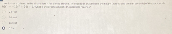 Jake tosses a coin up in the air and lets it fall on the ground. The equation that models the height (in feet) and time (in seconds) of the parabola is
h(t)=-16t^2+24t+6. What is the greatest height the parabola reaches?
24 feet
16 feet
15 feet
6 feet