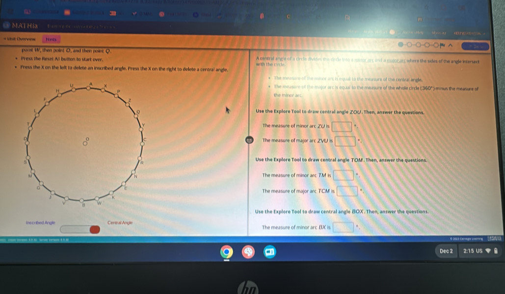 MAT Hia Bomre de taes fa 
« Unit Overvew Nints
pont W, then point O, and then point Q.
Press the Reset All button to start over. A central angle of a circle divides the circle into a minor arc and a majorarc where the sides of the angle intersect
Press the X on the left to delete an inscribed angle. Press the X on the right to delete a central angle. with the circl 
The measure of the minor arc is equal to the measure of the central angle.
The measure of the major arc is equal to the measure of the whole circle (360°) ) minus the measure of
the minor arc.
Use the Explore Tool to draw central angle ZOU. Then, answer the questions.
The measure of minor arc ZU is □°
The measure of major arc ZVU is □
Use the Explore Tool to draw central angle TOM. Then, answer the questions.
The measure of minor arc TM is □°
The measure of major arc TCM is □°
Use the Explore Tool to draw central angle BOX. Then, answer the questions.
Inscribed Angle Central Angle
The measure of minor arc BX is □
Com egia C arin Ef to 
Dec 2 2:15 US a