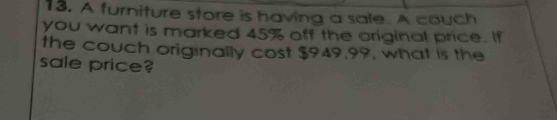 A furniture store is having a sale. A couch 
you want is marked 45% off the original price. If 
the couch originally cost $949.99, what is the 
sale price?