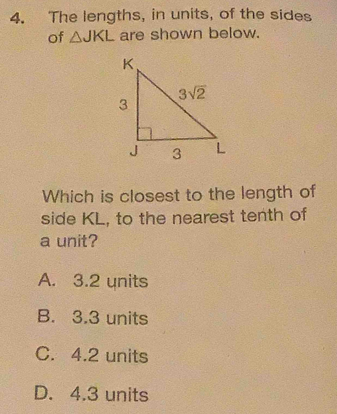 The lengths, in units, of the sides
of △ JKL are shown below.
Which is closest to the length of
side KL, to the nearest tenth of
a unit?
A. 3.2 units
B. 3.3 units
C. 4.2 units
D. 4.3 units