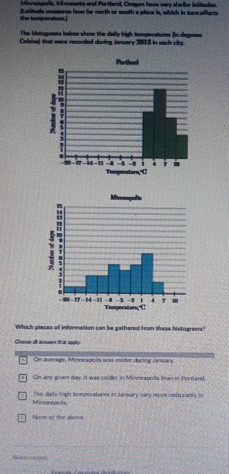 Minnspolie, Minnesnts and Portland, Onegon have very shmiler istitale.
(Letitude messres how far north or south a place is, which in tan affects
the tempersture.)
The histogoees below show the delly high temperstures (in degrees
Cebsks) that were reconded during Jenuary 2013 in sach city.
Which pieces of information can be gathered from these histograms?
Chooss all antvers that apply
On average, Minnespolis was colder during January
e On amy jeven day, it was colder in Minneapols than in Portardd.
The daily high temperaturet in Jnuary vary more noticeably in
Minnnapola,
None of the above