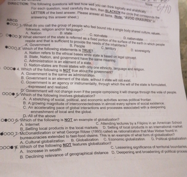 Score
DIRECTION: The following questions will test how well you can think logically and analytically
For each question, read carefully the item, then BLACKEN the circle that corresponds the
LETTER of the best answer, Please answer all items. (Note; "AVOID ERASURES" in
answering this answer sheet.)
ABCD 0000 1. What do you call the group of people who feel bound into a single body shared culture, values,
folkways, religion and/or language? .
A. Nation B. state
C. non-state D. nation-state
What element of the state is referred as a fixed portion of the surface of the earth in which people
A. Government B. People
reside and that is sufficient to provide the needs of the inhabitants ? C. territory D. sovereignty
0O3. Which of the following statements is TRUE?
A. Nation refers to the ethical bases while state is based on legal concept.
B. State, Nation, and government have the same meaning.
C. Administration is an element of a state.
D. Nation-states are those states with only one ethnicity, language and religion.
000● 4. Which of the following is NOT true about the government?
A. Government is the same as administration.
B. Government is an element of the state, without it state will not exist.
C. Government is an agency or instrumentality, through which the will of the state is formulated,
expressed and realized.
D. Government will not change even if the people composing it will change through the vote of people.
000 5. Which of the following involves globalization?
A. A stretching of social, political, and economic activities across political frontier.
B. A growing magnitude of interconnectedness in almost every sphere of social existence.
C. An accelerating pace of global interactions and processes associated with a deepening
enmeshment of local and the global.
D. All of the above
0●00 6. Which of the following is NOT an example of globalization?
A. Internet C. Attending lectures by a Filipino in an American School
B. Selling local products in the local markets D. Selling of local products in an international market
000 7. McDonaldization or what George Ritzer (1993) called as rationalization that Max Weber found in
bureaucracies extended to fast-food chains. This is an example of what form of globalization?
A. Cultural globalization B. Globalization C. Economic globalization D. Political globalization
0○○● . Which of the following NOT features globalization?
A. Increase in wealth C. Lessening significance of territorial boundaries
B. Declining relevance of geographical distance D. Deepening and broadening of political proces