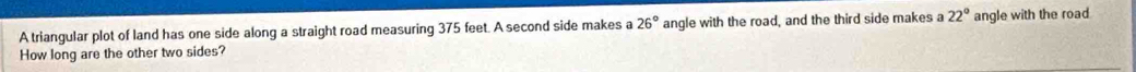 A triangular plot of land has one side along a straight road measuring 375 feet. A second side makes a 26° angle with the road, and the third side makes a 22° angle with the road 
How long are the other two sides?