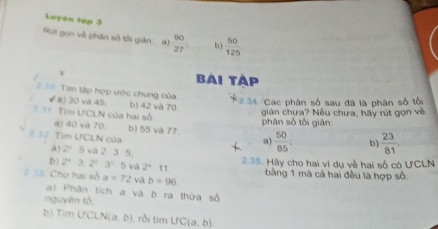 Luyện tập 3
Rút gọn về phân số tối giản: a)  90/27  b)  50/125 
v bài tập
2 3= Tam tập hợp ước chung của 2.34 Các phân số sau đã là phân số tối
( a) 30 va 45 b) 42 và 70
* Tìm ƯCLN của hai sộ
phân số tối giản: giản chưa? Nếu chưa, hãy rút gọn về
a) 40 và 70 b) 55 và 77.  50/85 ; b)  23/81 
#= Tìm ƯCLN của
a)
a 2° 5 và 2 3 5
D) 2^43.2^23^15 và 2^411 2.35. Hãy cho hai vi dụ về hai số có ƯCLN
2 13. Cho hai số a=72 và b=96 bằng 1 mà cả hai đều là hợp số
a) Phân tích a và b ra thừa số
nguyên tổ
b) Tim UC LN(a,b) rời timUC(a,b)