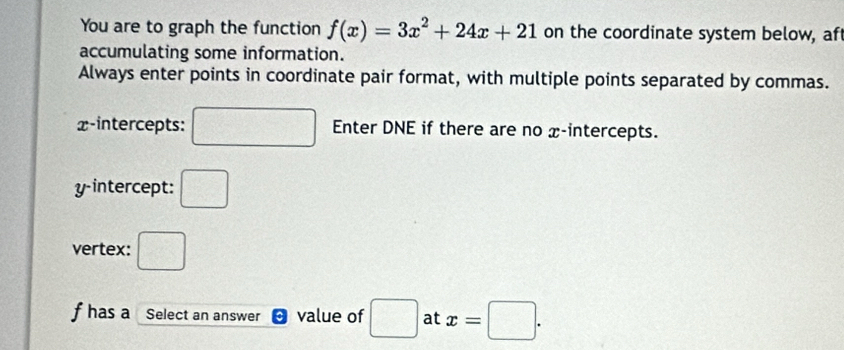 You are to graph the function f(x)=3x^2+24x+21 on the coordinate system below, af 
accumulating some information. 
Always enter points in coordinate pair format, with multiple points separated by commas. 
x-intercepts: □ Enter DNE if there are no x-intercepts. 
y-intercept: □ 
vertex: □
f has a Select an answer ^ value of □ at x=□.